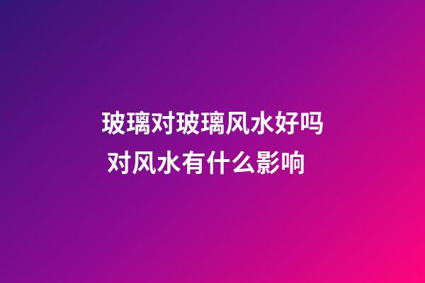 玻璃对玻璃风水好吗 对风水有什么影响